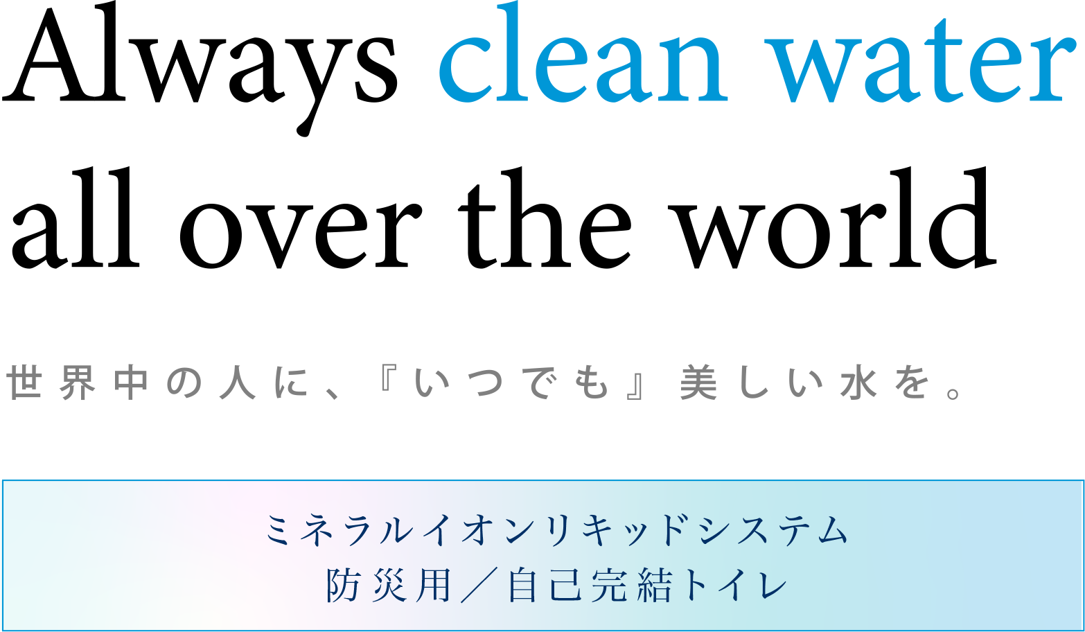 Always clean water all over the world. 世界中の人に、『いつでも』美しい水を。